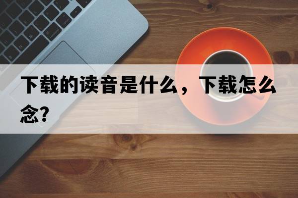 下載的讀音是什么，下載怎么念？
