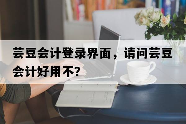 蕓豆會(huì )計登錄界面，請問(wèn)蕓豆會(huì )計好用不？