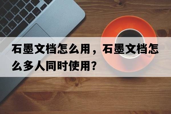 石墨文檔怎么用，石墨文檔怎么多人同時(shí)使用？
