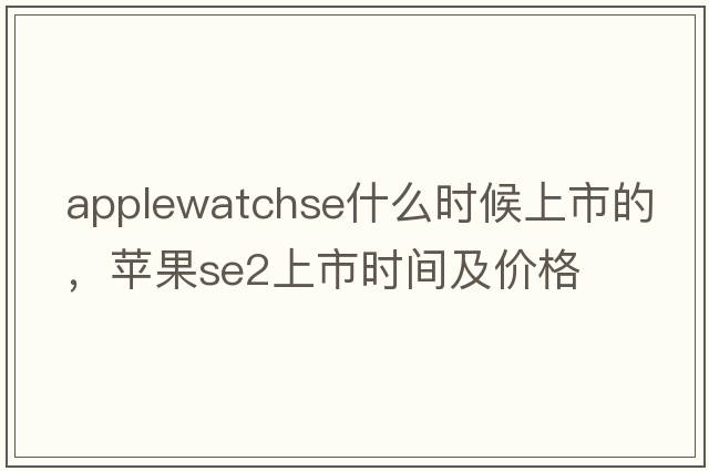 applewatchse什么時(shí)候上市的，蘋(píng)果se2上市時(shí)間及價(jià)格
