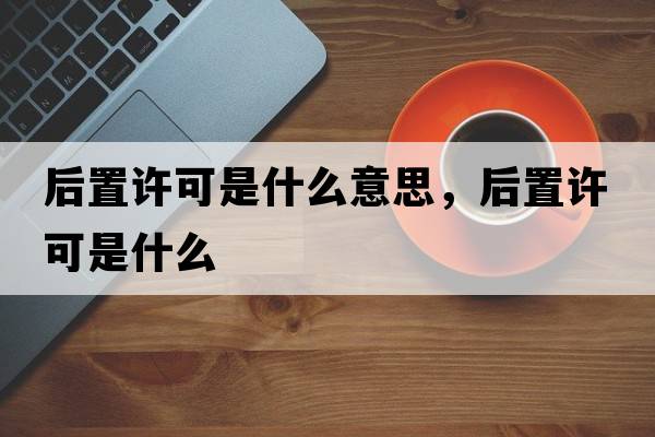 后置許可是什么意思，后置許可是什么