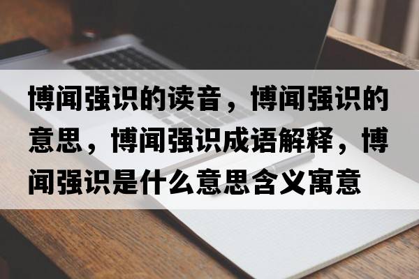 博聞強識的讀音，博聞強識的意思，博聞強識成語(yǔ)解釋?zhuān)┞剰娮R是什么意思含義寓意