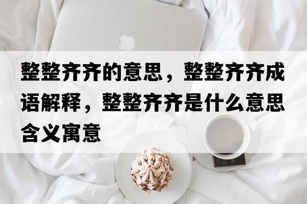整整齊齊的意思，整整齊齊成語(yǔ)解釋?zhuān)R齊是什么意思含義寓意