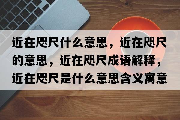 近在咫尺什么意思，近在咫尺的意思，近在咫尺成語(yǔ)解釋?zhuān)阱氤呤鞘裁匆馑己x寓意