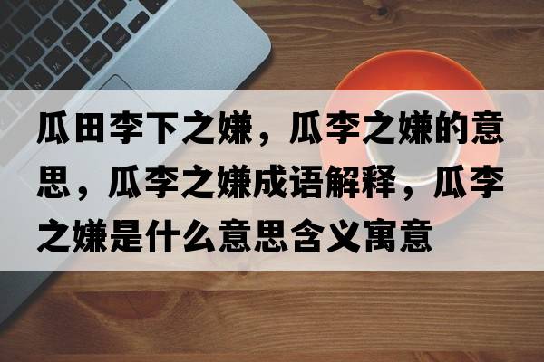 瓜田李下之嫌，瓜李之嫌的意思，瓜李之嫌成語(yǔ)解釋?zhuān)侠钪邮鞘裁匆馑己x寓意