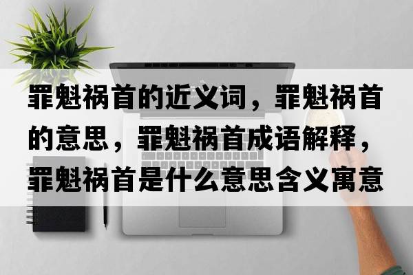 罪魁禍首的近義詞，罪魁禍首的意思，罪魁禍首成語(yǔ)解釋?zhuān)锟準资鞘裁匆馑己x寓意