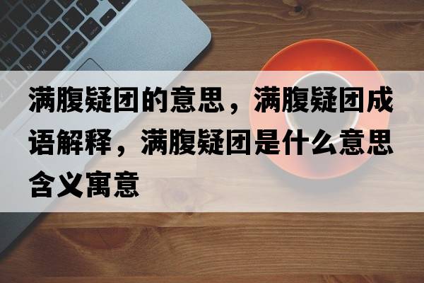 滿(mǎn)腹疑團的意思，滿(mǎn)腹疑團成語(yǔ)解釋?zhuān)瑵M(mǎn)腹疑團是什么意思含義寓意