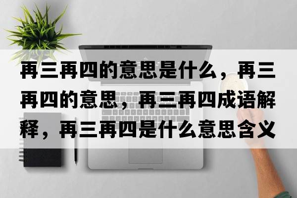 再三再四的意思是什么，再三再四的意思，再三再四成語(yǔ)解釋?zhuān)偃偎氖鞘裁匆馑己x寓意