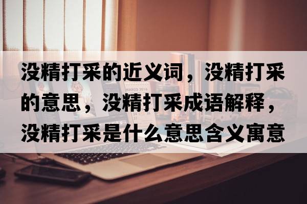 沒(méi)精打采的近義詞，沒(méi)精打采的意思，沒(méi)精打采成語(yǔ)解釋?zhuān)瑳](méi)精打采是什么意思含義寓意