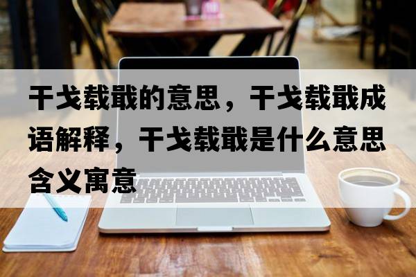 干戈載戢的意思，干戈載戢成語(yǔ)解釋?zhuān)筛贻d戢是什么意思含義寓意