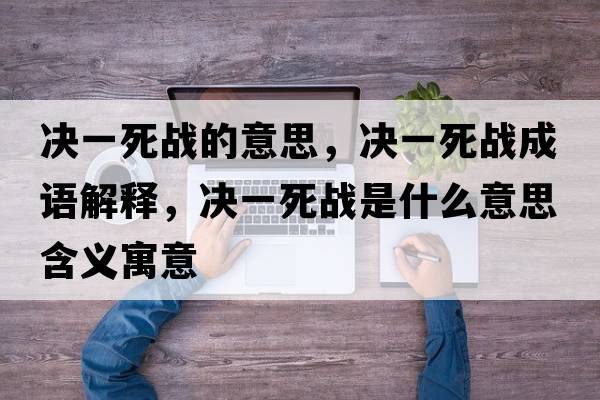 決一死戰的意思，決一死戰成語(yǔ)解釋?zhuān)瑳Q一死戰是什么意思含義寓意