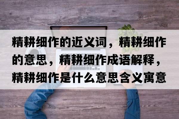 精耕細作的近義詞，精耕細作的意思，精耕細作成語(yǔ)解釋?zhuān)氉魇鞘裁匆馑己x寓意
