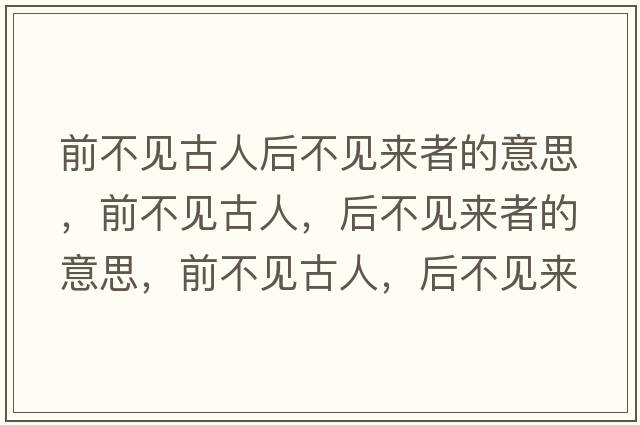前不見(jiàn)古人后不見(jiàn)來(lái)者的意思，前不見(jiàn)古人，后不見(jiàn)來(lái)者的意思，前不見(jiàn)古人，后不見(jiàn)來(lái)者成語(yǔ)解釋?zhuān)安灰?jiàn)古人，后不見(jiàn)來(lái)者是什么意思含義寓意