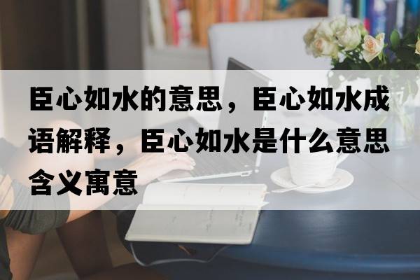 臣心如水的意思，臣心如水成語(yǔ)解釋?zhuān)夹娜缢鞘裁匆馑己x寓意