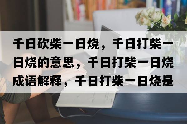 千日砍柴一日燒，千日打柴一日燒的意思，千日打柴一日燒成語(yǔ)解釋?zhuān)沾虿褚蝗諢鞘裁匆馑己x寓意