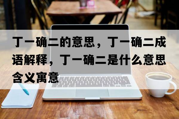 丁一確二的意思，丁一確二成語(yǔ)解釋?zhuān)∫淮_二是什么意思含義寓意