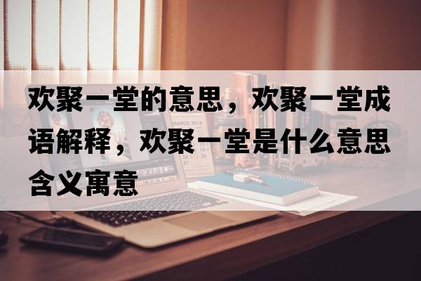 歡聚一堂的意思，歡聚一堂成語(yǔ)解釋?zhuān)瑲g聚一堂是什么意思含義寓意