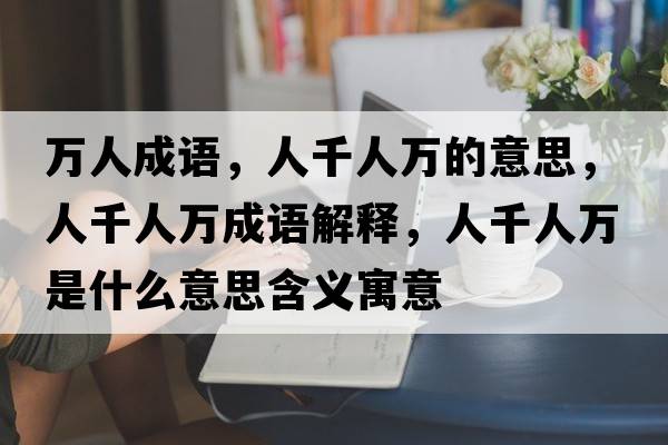 萬(wàn)人成語(yǔ)，人千人萬(wàn)的意思，人千人萬(wàn)成語(yǔ)解釋?zhuān)饲巳f(wàn)是什么意思含義寓意