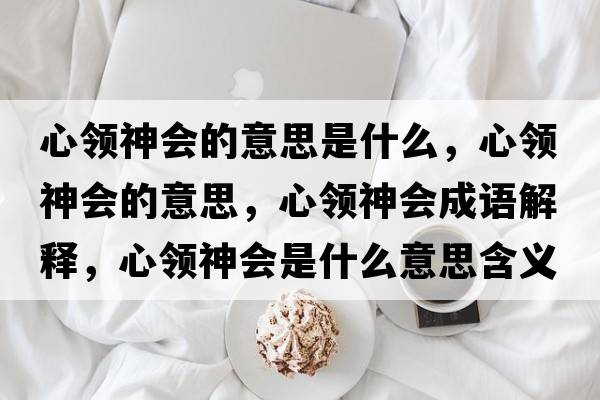 心領(lǐng)神會(huì )的意思是什么，心領(lǐng)神會(huì )的意思，心領(lǐng)神會(huì )成語(yǔ)解釋?zhuān)念I(lǐng)神會(huì )是什么意思含義寓意