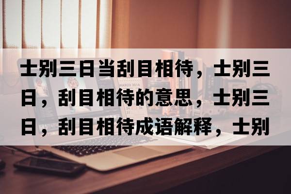 士別三日當刮目相待，士別三日，刮目相待的意思，士別三日，刮目相待成語(yǔ)解釋?zhuān)縿e三日，刮目相待是什么意思含義寓意