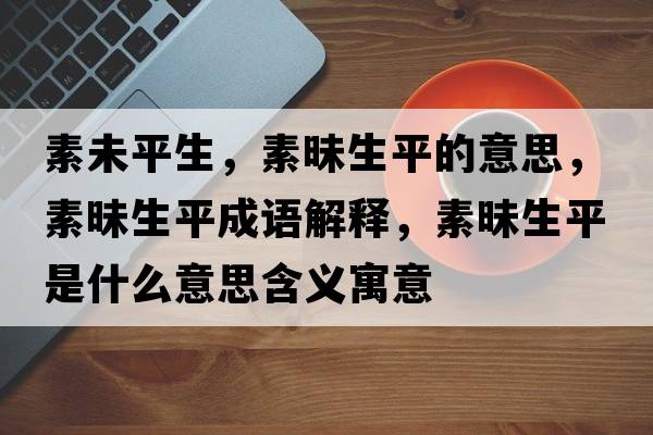 素未平生，素昧生平的意思，素昧生平成語(yǔ)解釋?zhuān)孛辽绞鞘裁匆馑己x寓意