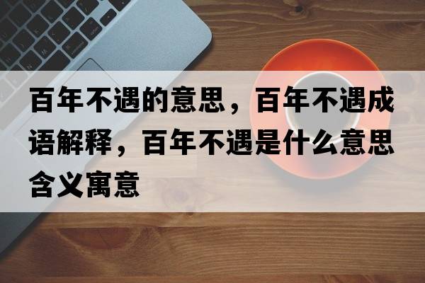 百年不遇的意思，百年不遇成語(yǔ)解釋?zhuān)倌瓴挥鍪鞘裁匆馑己x寓意