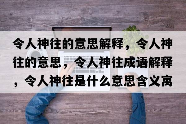 令人神往的意思解釋?zhuān)钊松裢囊馑?，令人神往成語(yǔ)解釋?zhuān)钊松裢鞘裁匆馑己x寓意