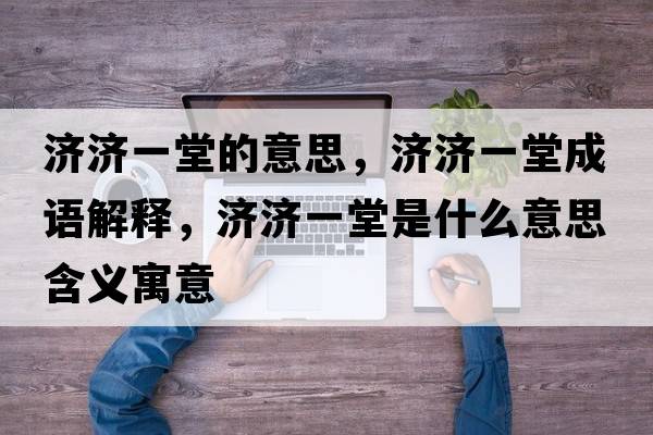 濟濟一堂的意思，濟濟一堂成語(yǔ)解釋?zhuān)瑵鷿惶檬鞘裁匆馑己x寓意