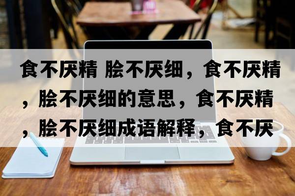 食不厭精 膾不厭細，食不厭精，膾不厭細的意思，食不厭精，膾不厭細成語(yǔ)解釋?zhuān)巢粎捑?，膾不厭細是什么意思含義寓意