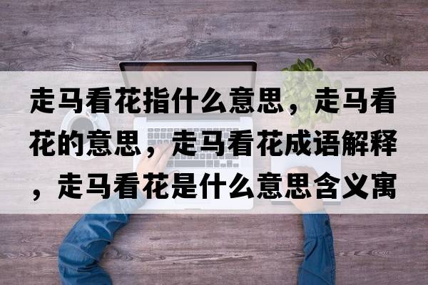 走馬看花指什么意思，走馬看花的意思，走馬看花成語(yǔ)解釋?zhuān)唏R看花是什么意思含義寓意