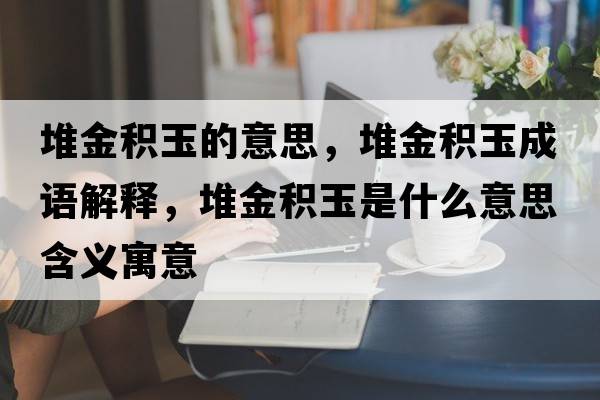 堆金積玉的意思，堆金積玉成語(yǔ)解釋?zhuān)呀鸱e玉是什么意思含義寓意