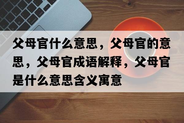 父母官什么意思，父母官的意思，父母官成語(yǔ)解釋?zhuān)改腹偈鞘裁匆馑己x寓意