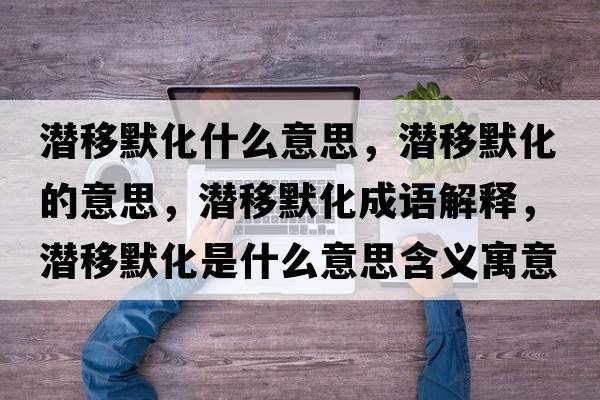 潛移默化什么意思，潛移默化的意思，潛移默化成語(yǔ)解釋?zhuān)瑵撘颇鞘裁匆馑己x寓意