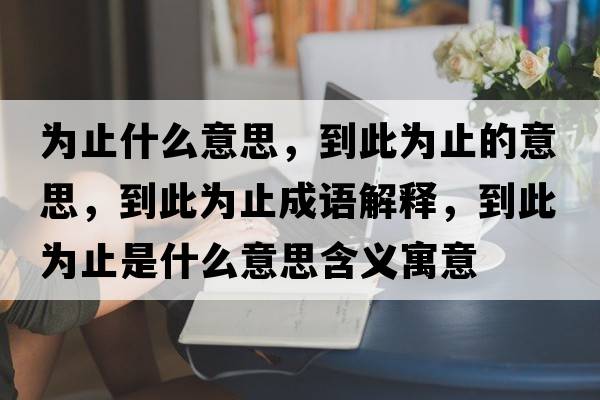 為止什么意思，到此為止的意思，到此為止成語(yǔ)解釋?zhuān)酱藶橹故鞘裁匆馑己x寓意