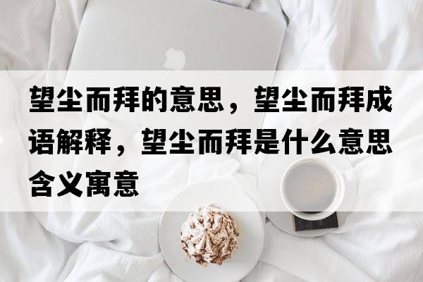 望塵而拜的意思，望塵而拜成語(yǔ)解釋?zhuān)麎m而拜是什么意思含義寓意