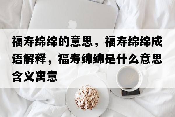 福壽綿綿的意思，福壽綿綿成語(yǔ)解釋?zhuān)劬d綿是什么意思含義寓意