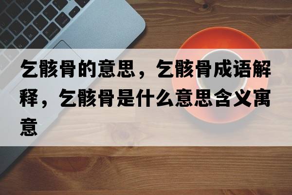乞骸骨的意思，乞骸骨成語(yǔ)解釋?zhuān)蚝」鞘鞘裁匆馑己x寓意