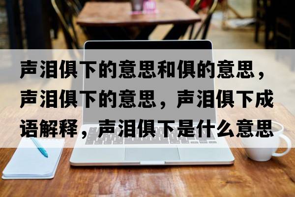 聲淚俱下的意思和俱的意思，聲淚俱下的意思，聲淚俱下成語(yǔ)解釋?zhuān)暅I俱下是什么意思含義寓意