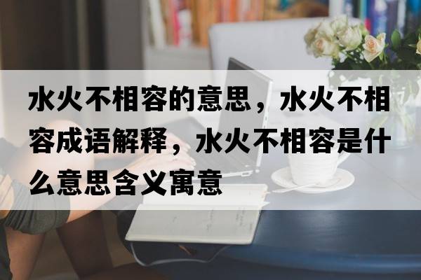 水火不相容的意思，水火不相容成語(yǔ)解釋?zhuān)鸩幌嗳菔鞘裁匆馑己x寓意