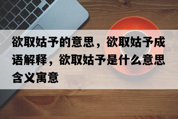 欲取姑予的意思，欲取姑予成語(yǔ)解釋?zhuān)」糜枋鞘裁匆馑己x寓意
