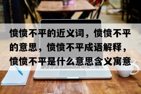 憤憤不平的近義詞，憤憤不平的意思，憤憤不平成語(yǔ)解釋?zhuān)瑧崙嵅黄绞鞘裁匆馑己x寓意