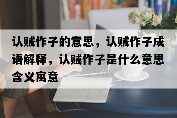 認賊作子的意思，認賊作子成語(yǔ)解釋?zhuān)J賊作子是什么意思含義寓意