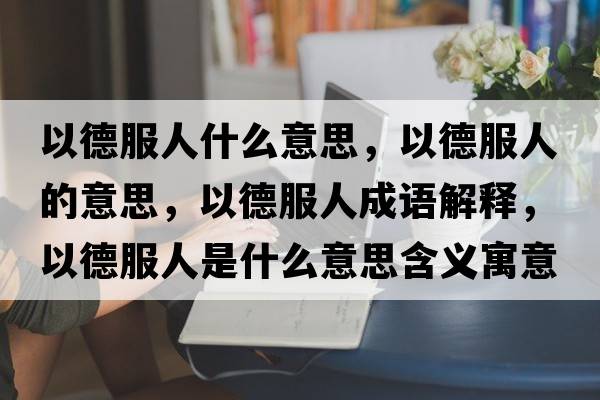 以德服人什么意思，以德服人的意思，以德服人成語(yǔ)解釋?zhuān)缘路耸鞘裁匆馑己x寓意