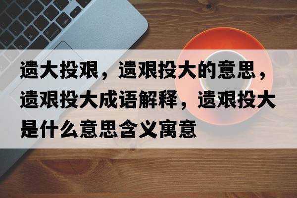 遺大投艱，遺艱投大的意思，遺艱投大成語(yǔ)解釋?zhuān)z艱投大是什么意思含義寓意
