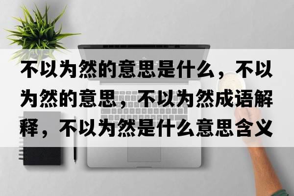 不以為然的意思是什么，不以為然的意思，不以為然成語(yǔ)解釋?zhuān)灰詾槿皇鞘裁匆馑己x寓意