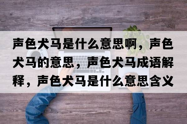 聲色犬馬是什么意思啊，聲色犬馬的意思，聲色犬馬成語(yǔ)解釋?zhuān)暽R是什么意思含義寓意