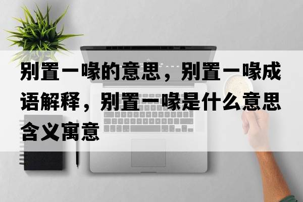 別置一喙的意思，別置一喙成語(yǔ)解釋?zhuān)瑒e置一喙是什么意思含義寓意