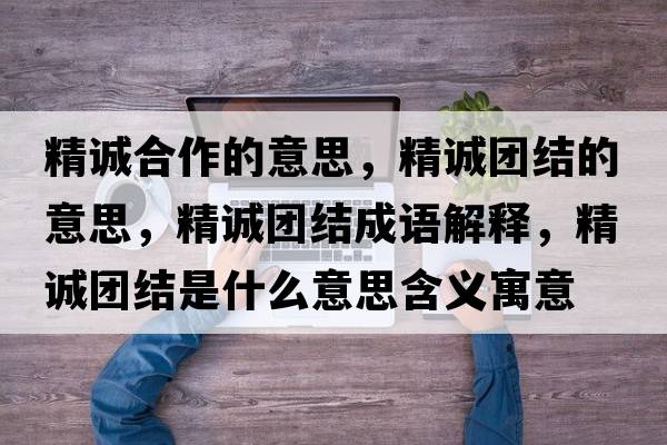精誠合作的意思，精誠團結的意思，精誠團結成語(yǔ)解釋?zhuān)\團結是什么意思含義寓意