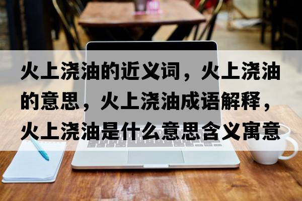 火上澆油的近義詞，火上澆油的意思，火上澆油成語(yǔ)解釋?zhuān)鹕蠞灿褪鞘裁匆馑己x寓意