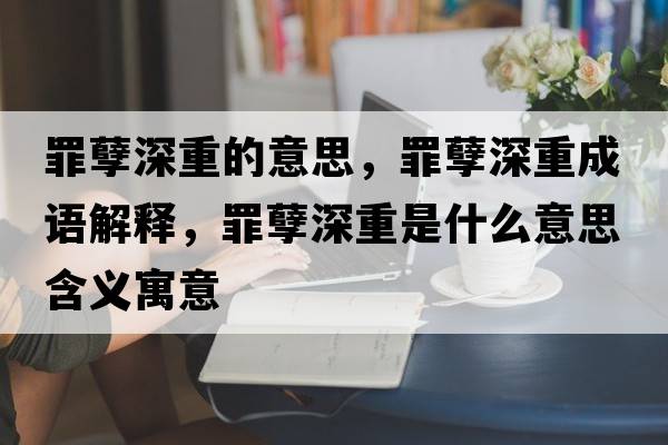 罪孽深重的意思，罪孽深重成語(yǔ)解釋?zhuān)锬跎钪厥鞘裁匆馑己x寓意